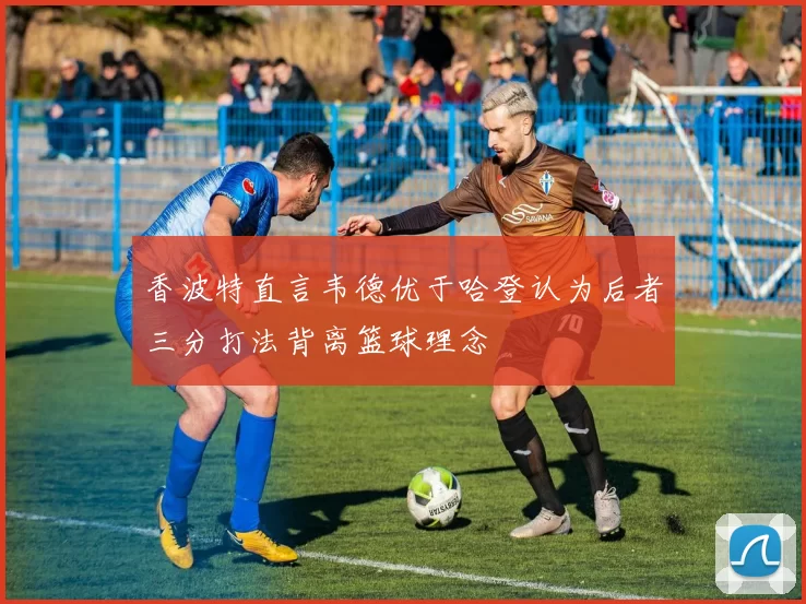 香波特直言韦德优于哈登认为后者三分打法背离篮球理念