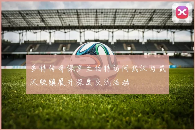 多特传奇保罗兰伯特访问武汉与武汉联镇展开深度交流活动