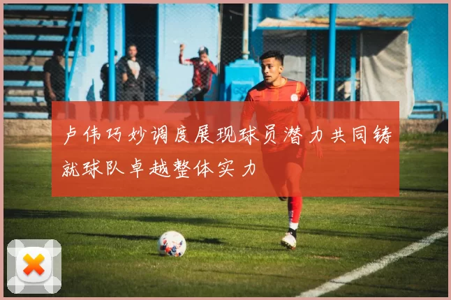 卢伟巧妙调度展现球员潜力共同铸就球队卓越整体实力
