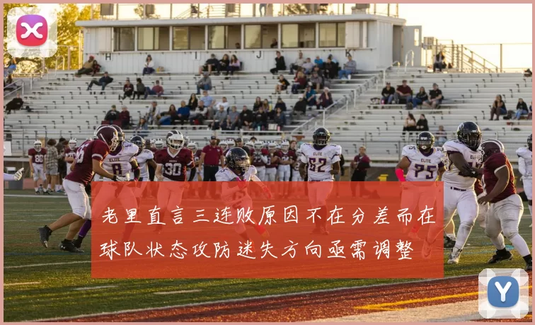 老里直言三连败原因不在分差而在球队状态攻防迷失方向亟需调整