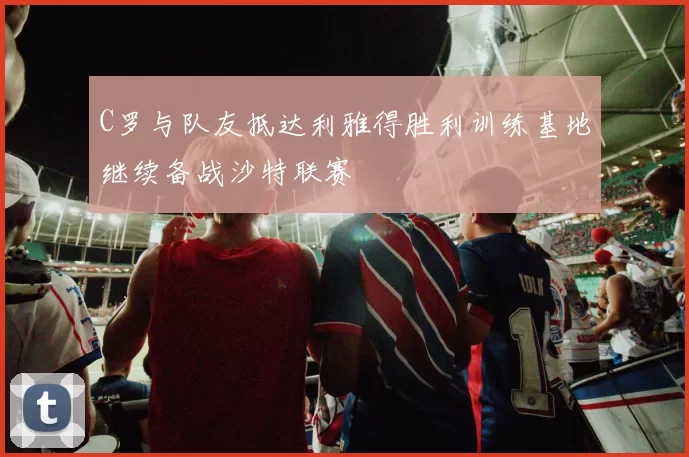 C罗与队友抵达利雅得胜利训练基地继续备战沙特联赛