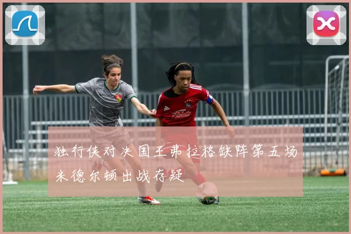 独行侠对决国王弗拉格缺阵第五场米德尔顿出战存疑