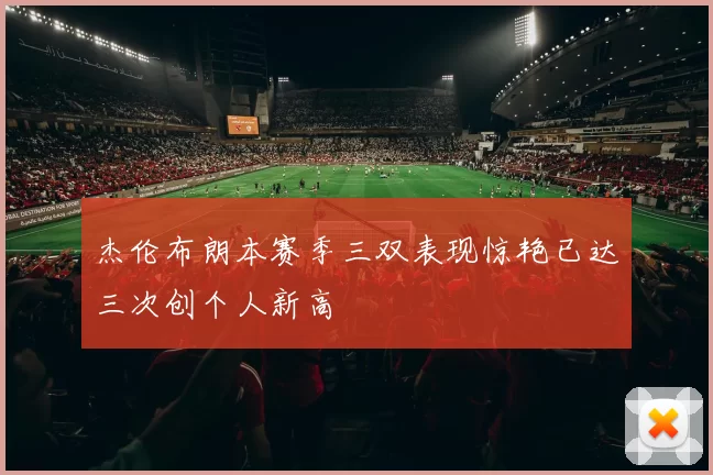 杰伦布朗本赛季三双表现惊艳已达三次创个人新高