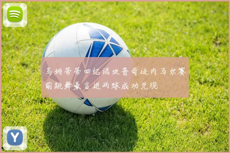 乌姆蒂蒂回忆诺坎普奇迹内马尔赛前跳舞豪言进两球成功兑现