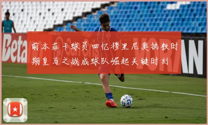 前本菲卡球员回忆穆里尼奥执教时期皇马之战成球队崛起关键时刻