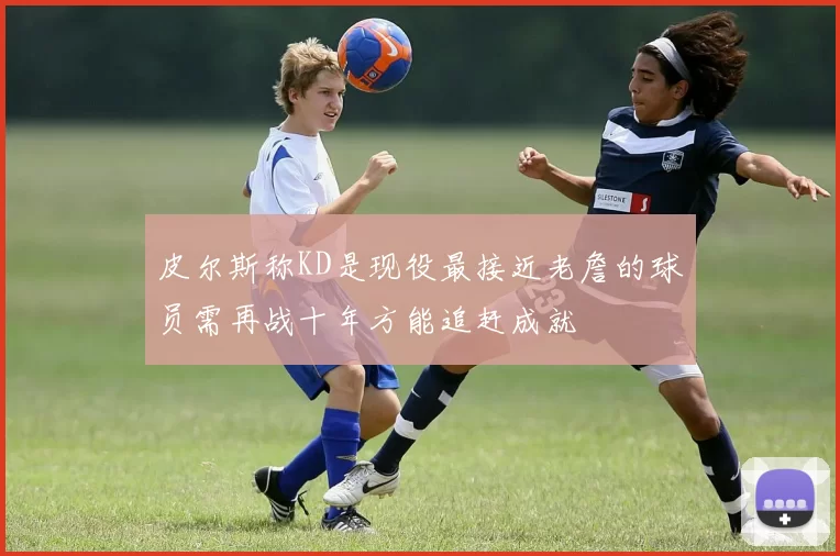 皮尔斯称KD是现役最接近老詹的球员需再战十年方能追赶成就