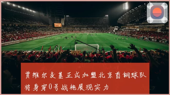 贾维尔麦基正式加盟北京首钢球队将身穿0号战袍展现实力