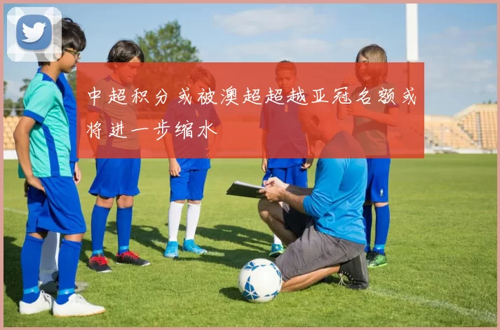 中超积分或被澳超超越亚冠名额或将进一步缩水