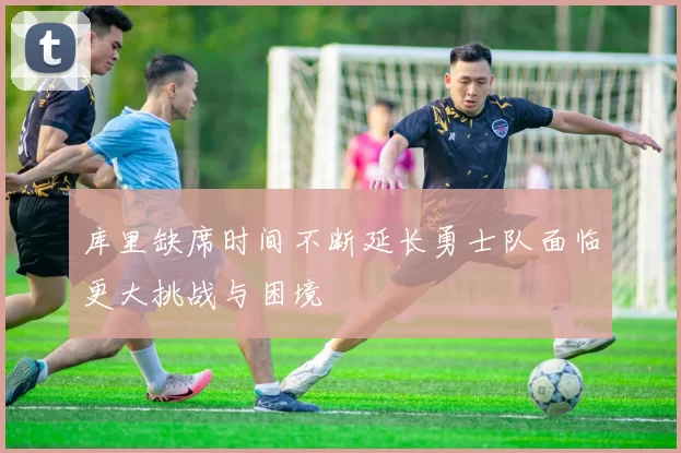 库里缺席时间不断延长勇士队面临更大挑战与困境