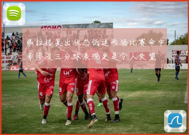 弗拉格复出状态低迷两场比赛命中率惨淡三分球表现更是令人失望