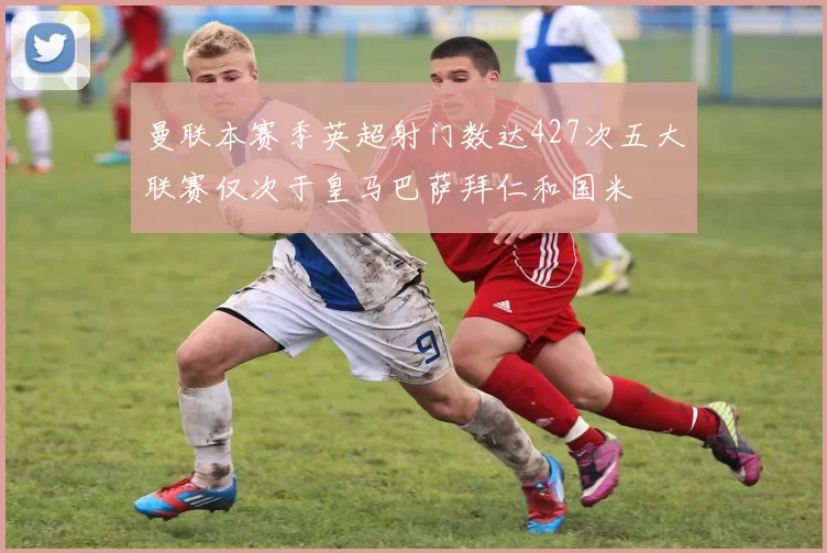 曼联本赛季英超射门数达427次五大联赛仅次于皇马巴萨拜仁和国米