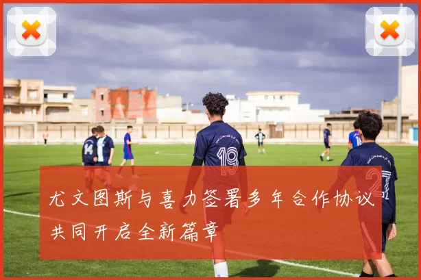 尤文图斯与喜力签署多年合作协议共同开启全新篇章