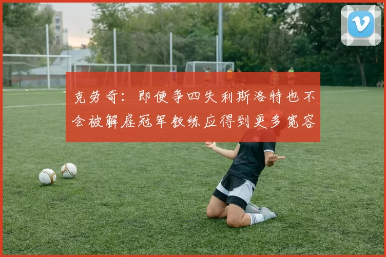 克劳奇：即便争四失利斯洛特也不会被解雇冠军教练应得到更多宽容与理解
