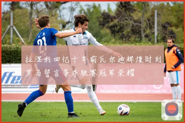 拉涅利回忆十年前瓦尔迪辉煌时刻罗马誓言争夺联赛冠军荣耀