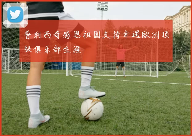 普利西奇感恩祖国支持幸遇欧洲顶级俱乐部生涯