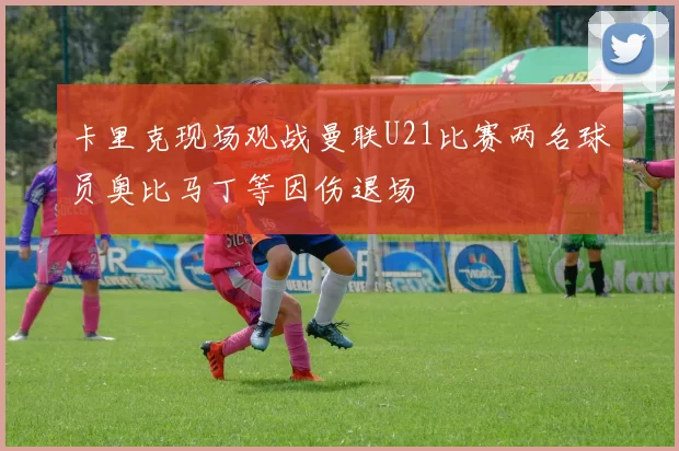 卡里克现场观战曼联U21比赛两名球员奥比马丁等因伤退场
