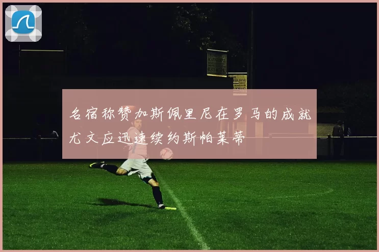 名宿称赞加斯佩里尼在罗马的成就尤文应迅速续约斯帕莱蒂