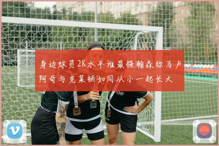 身边球员2K水平谁最强瀚森称马卢阿奇与克莱顿如同从小一起长大