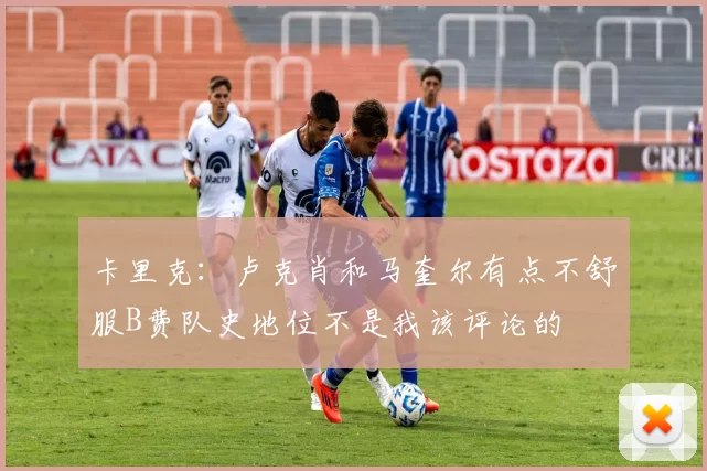 卡里克：卢克肖和马奎尔有点不舒服B费队史地位不是我该评论的