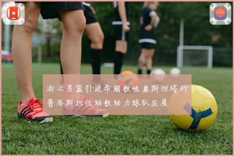 浙江男篮引进希腊教练康斯坦塔科普洛斯担任助教助力球队发展
