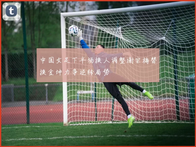 中国女足下半场换人调整谢宗梅替换金坤力争逆转局势