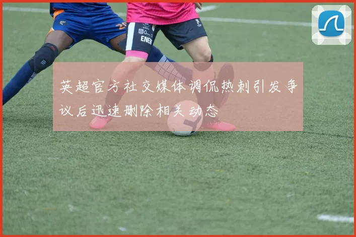 英超官方社交媒体调侃热刺引发争议后迅速删除相关动态