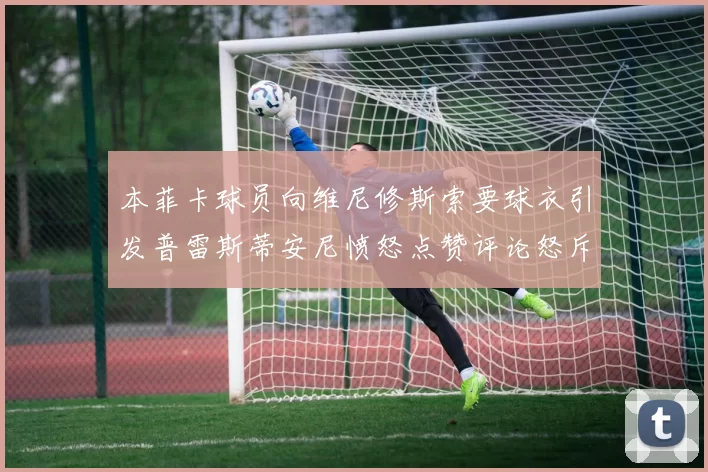 本菲卡球员向维尼修斯索要球衣引发普雷斯蒂安尼愤怒点赞评论怒斥队友