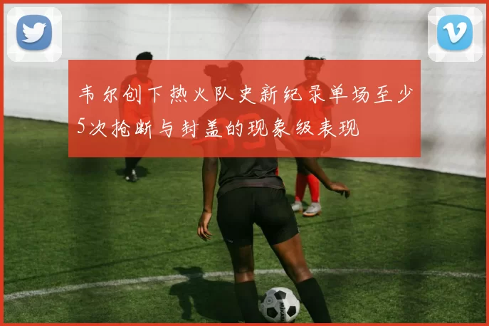 韦尔创下热火队史新纪录单场至少5次抢断与封盖的现象级表现